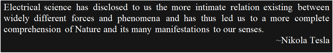 Text Box: Electrical science has disclosed to us the more intimate relation existing between widely different forces and phenomena and has thus led us to a more complete comprehension of Nature and its many manifestations to our senses.
				~Nikola Tesla

